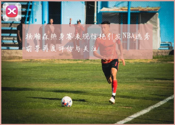 杨瀚森热身赛表现惊艳引发NBA选秀前景再度评估与关注