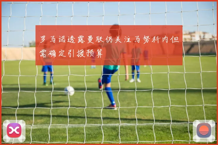 罗马诺透露曼联仍关注马努科内但需确定引援预算