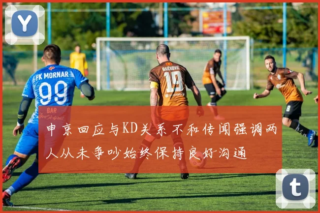 申京回应与KD关系不和传闻强调两人从未争吵始终保持良好沟通