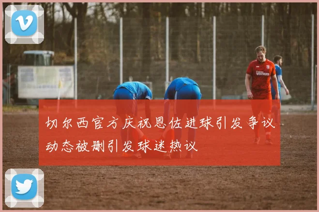 切尔西官方庆祝恩佐进球引发争议动态被删引发球迷热议