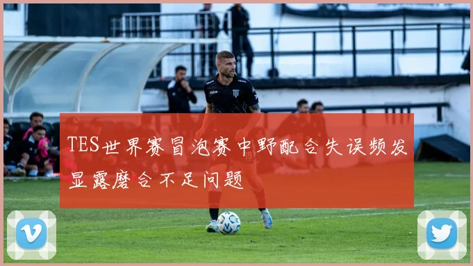 TES世界赛冒泡赛中野配合失误频发显露磨合不足问题