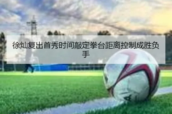 徐灿复出首秀时间敲定拳台距离控制成胜负手