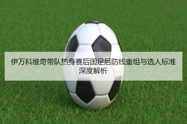 伊万科维奇带队热身赛后国足后防线重组与选人标准深度解析