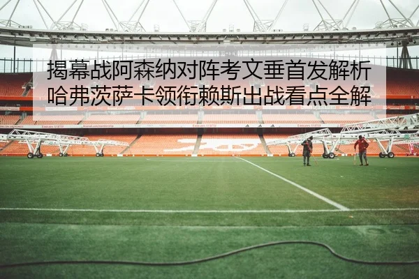揭幕战阿森纳对阵考文垂首发解析 哈弗茨萨卡领衔赖斯出战看点全解