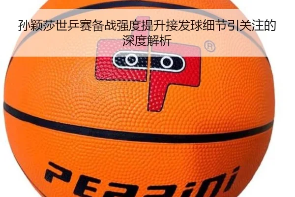 孙颖莎世乒赛备战强度提升接发球细节引关注的深度解析