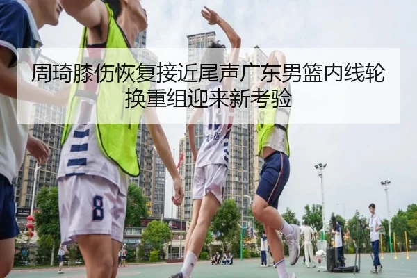 周琦膝伤恢复接近尾声广东男篮内线轮换重组迎来新考验